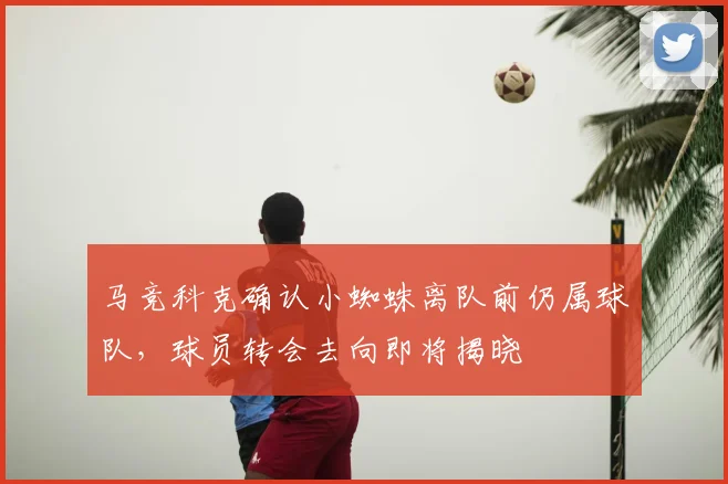 马竞科克确认小蜘蛛离队前仍属球队，球员转会去向即将揭晓