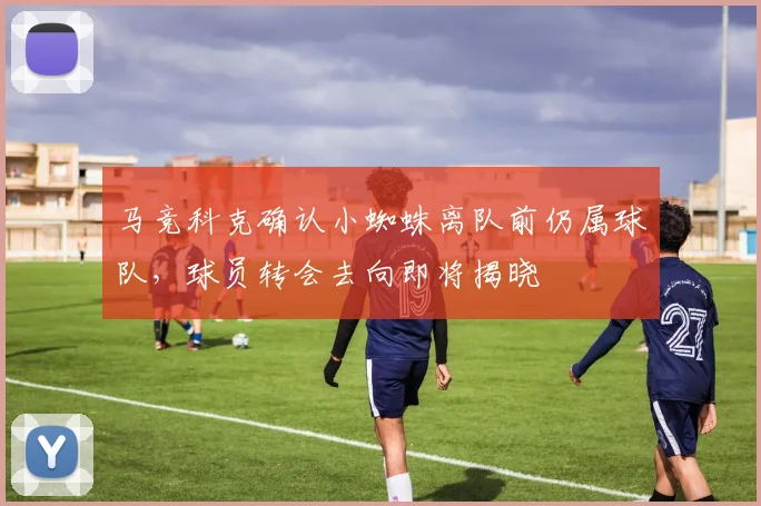 马竞科克确认小蜘蛛离队前仍属球队,球员转会去向即将揭晓