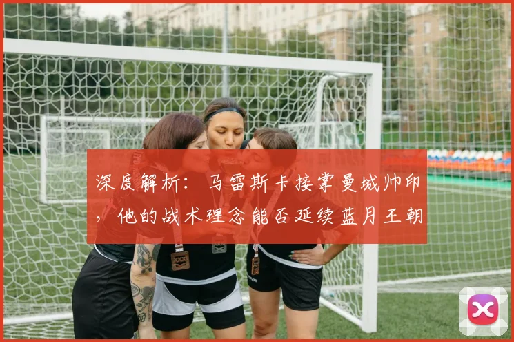 深度解析：马雷斯卡接掌曼城帅印，他的战术理念能否延续蓝月王朝？