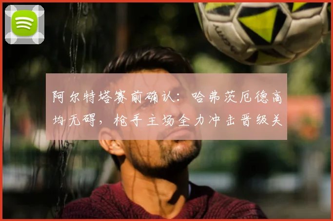 阿尔特塔赛前确认：哈弗茨厄德高均无碍，枪手主场全力冲击晋级关键战