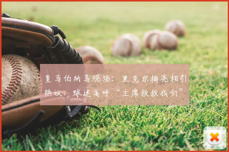 皇马伯纳乌现场:里克尔梅亮相引热议,球迷高呼“主席救救我们”背后含义解读