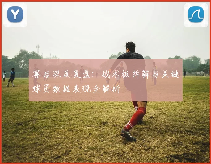 赛后深度复盘：战术板拆解与关键球员数据表现全解析