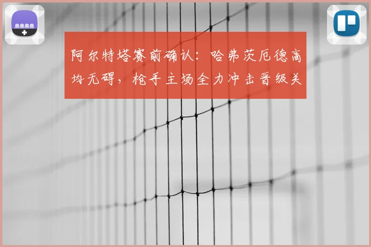 阿尔特塔赛前确认:哈弗茨厄德高均无碍,枪手主场全力冲击晋级关键战