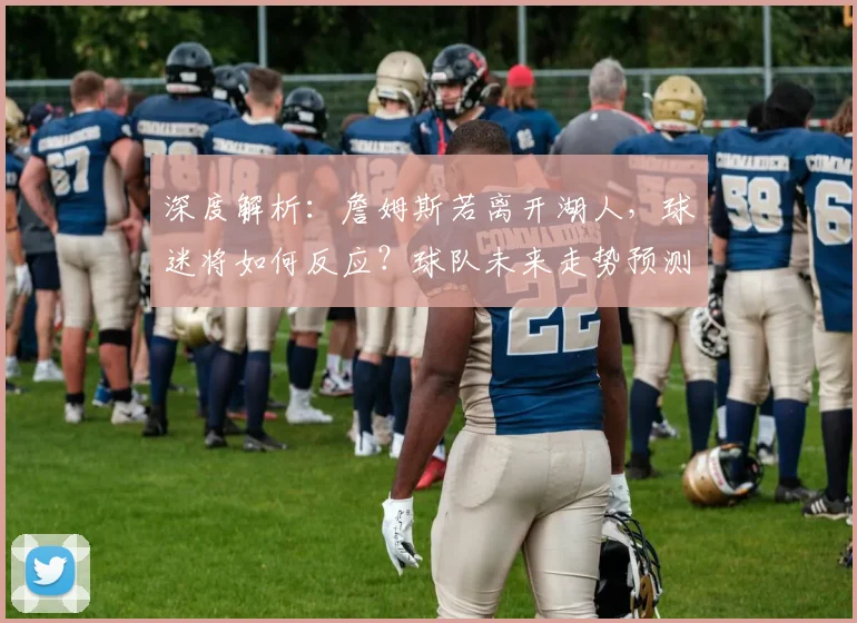 深度解析：詹姆斯若离开湖人，球迷将如何反应？球队未来走势预测